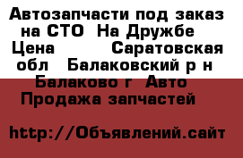 Автозапчасти под заказ на СТО “На Дружбе“ › Цена ­ 100 - Саратовская обл., Балаковский р-н, Балаково г. Авто » Продажа запчастей   